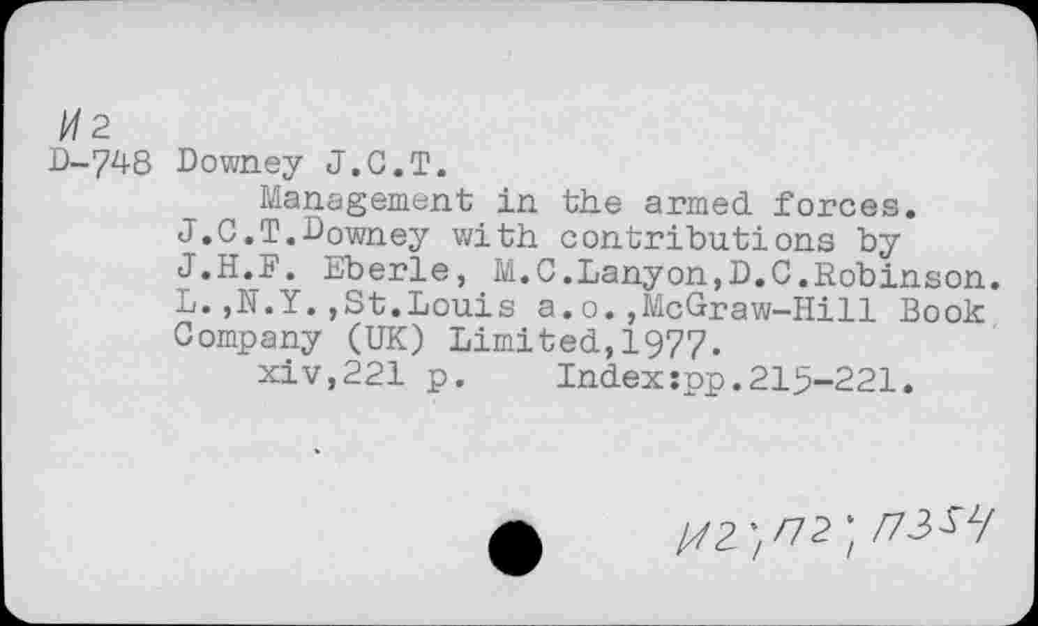 ﻿2
D-748 Downey J.C.T.
Management in the armed forces.
J.C.T.Downey with contributions by J.H.F. Eberle, M.C.Lanyon,D.C.Robinson. L.,N.Y.,St.Louis a.o.,McGraw-Hill Book Company (UK) Limited,1977.
xiv,221 p.	Index:pp.215-221.